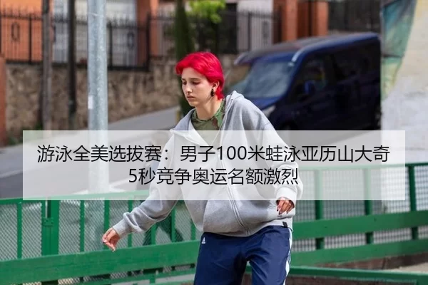 游泳全美选拔赛：男子100米蛙泳亚历山大奇5秒竞争奥运名额激烈