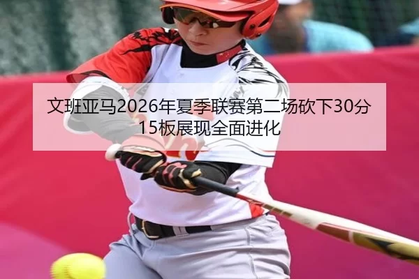 文班亚马2026年夏季联赛第二场砍下30分15板展现全面进化